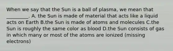 When we say that the Sun is a ball of plasma, we mean that _________. A. the Sun is made of material that acts like a liquid acts on Earth B.the Sun is made of atoms and molecules C.the Sun is roughly the same color as blood D.the Sun consists of gas in which many or most of the atoms are ionized (missing electrons)