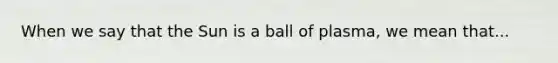 When we say that the Sun is a ball of plasma, we mean that...