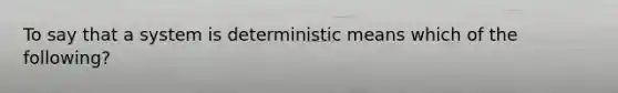 To say that a system is deterministic means which of the following?