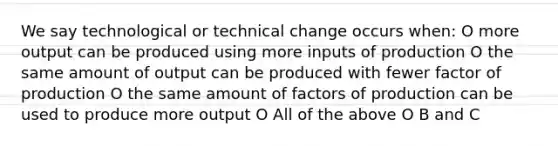 We say technological or technical change occurs when: O more output can be produced using more inputs of production O the same amount of output can be produced with fewer factor of production O the same amount of factors of production can be used to produce more output O All of the above O B and C