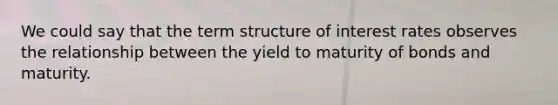 We could say that the term structure of interest rates observes the relationship between the yield to maturity of bonds and maturity.