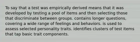 To say that a test was empirically derived means that it was developed by testing a pool of items and then selecting those that discriminate between groups. contains longer questions, covering a wide range of feelings and behaviors. is used to assess selected personality traits. identifies clusters of test items that tap basic trait components.