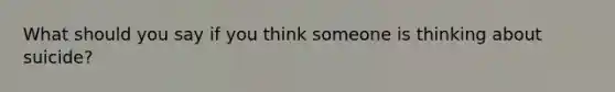 What should you say if you think someone is thinking about suicide?