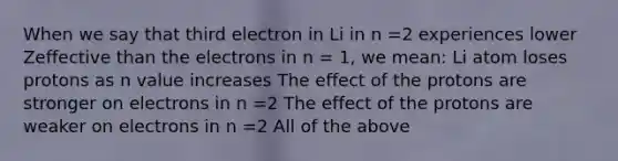 When we say that third electron in Li in n =2 experiences lower Zeffective than the electrons in n = 1, we mean: Li atom loses protons as n value increases The effect of the protons are stronger on electrons in n =2 The effect of the protons are weaker on electrons in n =2 All of the above