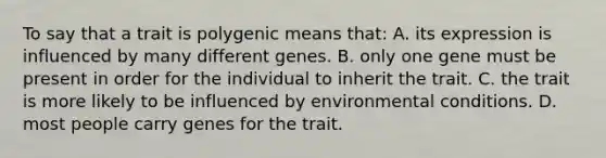 To say that a trait is polygenic means that: A. its expression is influenced by many different genes. B. only one gene must be present in order for the individual to inherit the trait. C. the trait is more likely to be influenced by environmental conditions. D. most people carry genes for the trait.