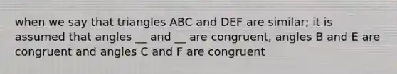 when we say that triangles ABC and DEF are similar; it is assumed that angles __ and __ are congruent, angles B and E are congruent and angles C and F are congruent