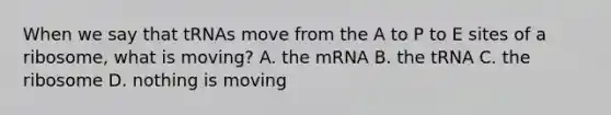 When we say that tRNAs move from the A to P to E sites of a ribosome, what is moving? A. the mRNA B. the tRNA C. the ribosome D. nothing is moving