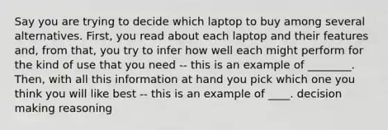 Say you are trying to decide which laptop to buy among several alternatives. First, you read about each laptop and their features and, from that, you try to infer how well each might perform for the kind of use that you need -- this is an example of ________. Then, with all this information at hand you pick which one you think you will like best -- this is an example of ____. decision making reasoning