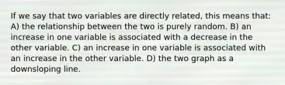 If we say that two variables are directly related, this means that: A) the relationship between the two is purely random. B) an increase in one variable is associated with a decrease in the other variable. C) an increase in one variable is associated with an increase in the other variable. D) the two graph as a downsloping line.