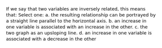 If we say that two variables are inversely related, this means that: Select one: a. the resulting relationship can be portrayed by a straight line parallel to the horizontal axis. b. an increase in one variable is associated with an increase in the other. c. the two graph as an upsloping line. d. an increase in one variable is associated with a decrease in the other