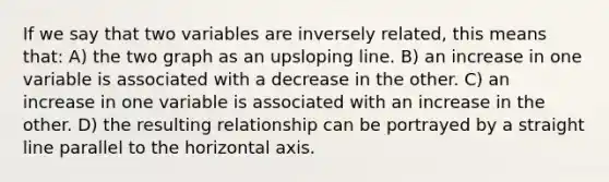 If we say that two variables are inversely related, this means that: A) the two graph as an upsloping line. B) an increase in one variable is associated with a decrease in the other. C) an increase in one variable is associated with an increase in the other. D) the resulting relationship can be portrayed by a straight line parallel to the horizontal axis.