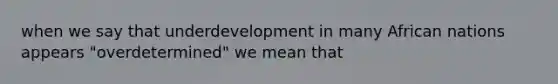 when we say that underdevelopment in many African nations appears "overdetermined" we mean that