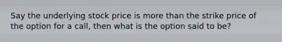 Say the underlying stock price is more than the strike price of the option for a call, then what is the option said to be?