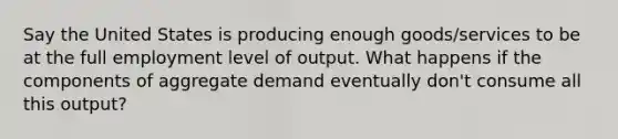 Say the United States is producing enough goods/services to be at the full employment level of output. What happens if the components of aggregate demand eventually don't consume all this output?