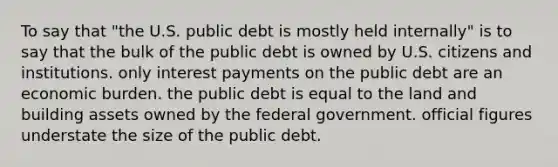 To say that "the U.S. public debt is mostly held internally" is to say that the bulk of the public debt is owned by U.S. citizens and institutions. only interest payments on the public debt are an economic burden. the public debt is equal to the land and building assets owned by the federal government. official figures understate the size of the public debt.