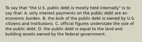 To say that "the U.S. public debt is mostly held internally" is to say that: A. only interest payments on the public debt are an economic burden. B. the bulk of the public debt is owned by U.S. citizens and institutions. C. official figures understate the size of the public debt. D. the public debt is equal to the land and building assets owned by the federal government.