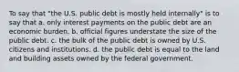 To say that "the U.S. public debt is mostly held internally" is to say that a. only interest payments on the public debt are an economic burden. b. official figures understate the size of the public debt. c. the bulk of the public debt is owned by U.S. citizens and institutions. d. the public debt is equal to the land and building assets owned by the federal government.