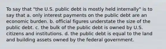 To say that "the U.S. public debt is mostly held internally" is to say that a. only interest payments on the public debt are an economic burden. b. official figures understate the size of the public debt. c. the bulk of the public debt is owned by U.S. citizens and institutions. d. the public debt is equal to the land and building assets owned by the federal government.