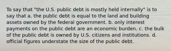 To say that "the U.S. public debt is mostly held internally" is to say that a. the public debt is equal to the land and building assets owned by the federal government. b. only interest payments on the public debt are an economic burden. c. the bulk of the public debt is owned by U.S. citizens and institutions. d. official figures understate the size of the public debt.