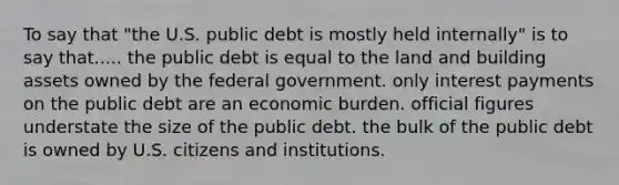 To say that "the U.S. public debt is mostly held internally" is to say that..... the public debt is equal to the land and building assets owned by the federal government. only interest payments on the public debt are an economic burden. official figures understate the size of the public debt. the bulk of the public debt is owned by U.S. citizens and institutions.