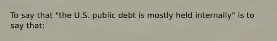 To say that "the U.S. public debt is mostly held internally" is to say that: