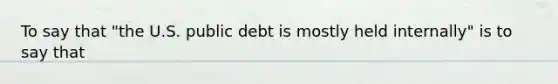 To say that "the U.S. public debt is mostly held internally" is to say that