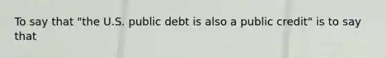 To say that "the U.S. public debt is also a public credit" is to say that