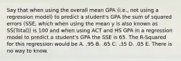 Say that when using the overall mean GPA (i.e., not using a regression model) to predict a student's GPA the sum of squared errors (SSE, which when using the mean y is also known as SS(Total)) is 100 and when using ACT and HS GPA in a regression model to predict a student's GPA the SSE is 65. The R-Squared for this regression would be A. .95 B. .65 C. .35 D. .05 E. There is no way to know.