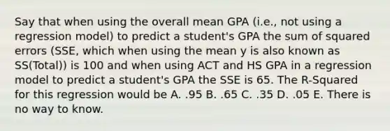 Say that when using the overall mean GPA (i.e., not using a regression model) to predict a student's GPA the sum of squared errors (SSE, which when using the mean y is also known as SS(Total)) is 100 and when using ACT and HS GPA in a regression model to predict a student's GPA the SSE is 65. The R-Squared for this regression would be A. .95 B. .65 C. .35 D. .05 E. There is no way to know.