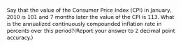 Say that the value of the Consumer Price Index (CPI) in January, 2010 is 101 and 7 months later the value of the CPI is 113. What is the annualized continuously compounded inflation rate in percents over this period?(Report your answer to 2 decimal point accuracy.)