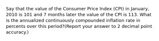 Say that the value of the Consumer Price Index (CPI) in January, 2010 is 101 and 7 months later the value of the CPI is 113. What is the annualized continuously compounded inflation rate in percents over this period?(Report your answer to 2 decimal point accuracy.)