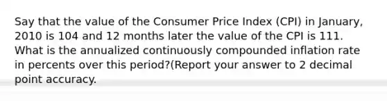 Say that the value of the Consumer Price Index (CPI) in January, 2010 is 104 and 12 months later the value of the CPI is 111. What is the annualized continuously compounded inflation rate in percents over this period?(Report your answer to 2 <a href='https://www.questionai.com/knowledge/kuXXuLpqqD-decimal-point' class='anchor-knowledge'>decimal point</a> accuracy.