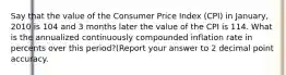 Say that the value of the Consumer Price Index (CPI) in January, 2010 is 104 and 3 months later the value of the CPI is 114. What is the annualized continuously compounded inflation rate in percents over this period?(Report your answer to 2 decimal point accuracy.