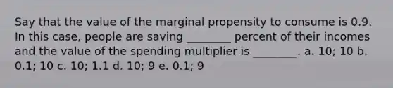 Say that the value of the marginal propensity to consume is 0.9. In this case, people are saving ________ percent of their incomes and the value of the spending multiplier is ________. a. 10; 10 b. 0.1; 10 c. 10; 1.1 d. 10; 9 e. 0.1; 9