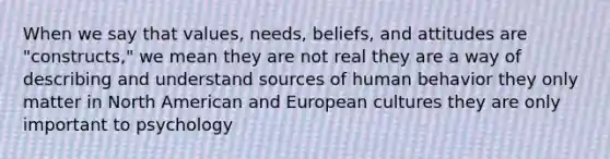 When we say that values, needs, beliefs, and attitudes are "constructs," we mean they are not real they are a way of describing and understand sources of human behavior they only matter in North American and European cultures they are only important to psychology