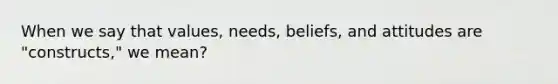 When we say that values, needs, beliefs, and attitudes are "constructs," we mean?