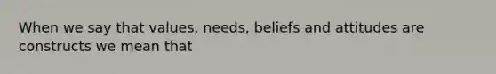 When we say that values, needs, beliefs and attitudes are constructs we mean that