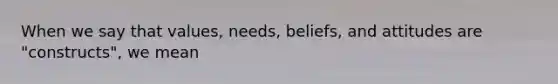 When we say that values, needs, beliefs, and attitudes are "constructs", we mean