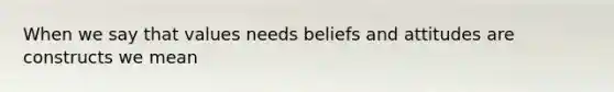 When we say that values needs beliefs and attitudes are constructs we mean