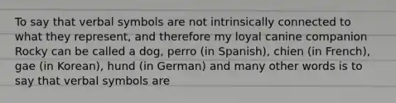 To say that verbal symbols are not intrinsically connected to what they represent, and therefore my loyal canine companion Rocky can be called a dog, perro (in Spanish), chien (in French), gae (in Korean), hund (in German) and many other words is to say that verbal symbols are