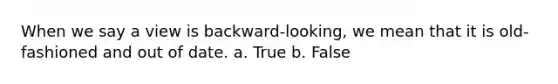 When we say a view is backward-looking, we mean that it is old-fashioned and out of date. a. True b. False