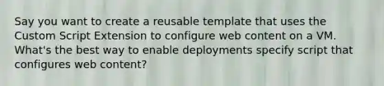 Say you want to create a reusable template that uses the Custom Script Extension to configure web content on a VM. What's the best way to enable deployments specify script that configures web content?