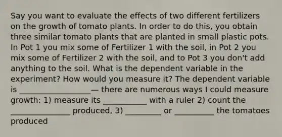 Say you want to evaluate the effects of two different fertilizers on the growth of tomato plants. In order to do this, you obtain three similar tomato plants that are planted in small plastic pots. In Pot 1 you mix some of Fertilizer 1 with the soil, in Pot 2 you mix some of Fertilizer 2 with the soil, and to Pot 3 you don't add anything to the soil. What is the dependent variable in the experiment? How would you measure it? The dependent variable is __________________— there are numerous ways I could measure growth: 1) measure its ___________ with a ruler 2) count the _______________ produced, 3) _________ or __________ the tomatoes produced