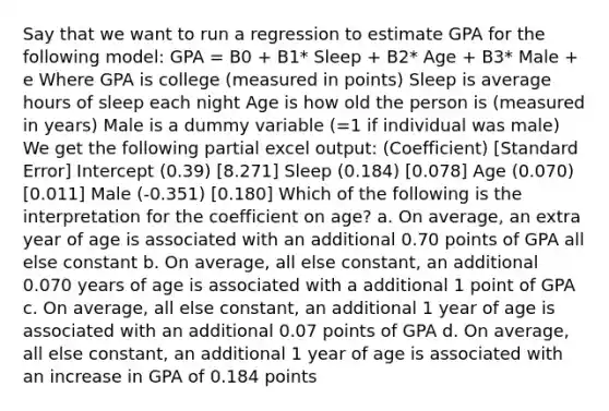 Say that we want to run a regression to estimate GPA for the following model: GPA = B0 + B1* Sleep + B2* Age + B3* Male + e Where GPA is college (measured in points) Sleep is average hours of sleep each night Age is how old the person is (measured in years) Male is a dummy variable (=1 if individual was male) We get the following partial excel output: (Coefficient) [Standard Error] Intercept (0.39) [8.271] Sleep (0.184) [0.078] Age (0.070) [0.011] Male (-0.351) [0.180] Which of the following is the interpretation for the coefficient on age? a. On average, an extra year of age is associated with an additional 0.70 points of GPA all else constant b. On average, all else constant, an additional 0.070 years of age is associated with a additional 1 point of GPA c. On average, all else constant, an additional 1 year of age is associated with an additional 0.07 points of GPA d. On average, all else constant, an additional 1 year of age is associated with an increase in GPA of 0.184 points