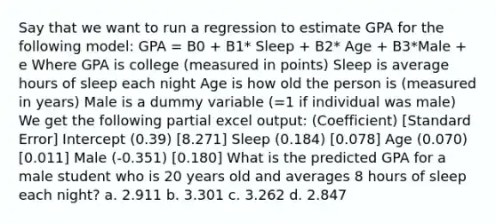 Say that we want to run a regression to estimate GPA for the following model: GPA = B0 + B1* Sleep + B2* Age + B3*Male + e Where GPA is college (measured in points) Sleep is average hours of sleep each night Age is how old the person is (measured in years) Male is a dummy variable (=1 if individual was male) We get the following partial excel output: (Coefficient) [Standard Error] Intercept (0.39) [8.271] Sleep (0.184) [0.078] Age (0.070) [0.011] Male (-0.351) [0.180] What is the predicted GPA for a male student who is 20 years old and averages 8 hours of sleep each night? a. 2.911 b. 3.301 c. 3.262 d. 2.847