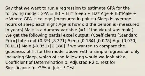 Say that we want to run a regression to estimate GPA for the following model: GPA = B0 + B1* Sleep + B2* Age + B3*Male + e Where GPA is college (measured in points) Sleep is average hours of sleep each night Age is how old the person is (measured in years) Male is a dummy variable (=1 if individual was male) We get the following partial excel output: (Coefficient) [Standard Error] Intercept (0.39) [8.271] Sleep (0.184) [0.078] Age (0.070) [0.011] Male (-0.351) [0.180] If we wanted to compare the goodness-of-fit for the model above with a simple regression only including Sleep, which of the following would we look at? a. Coefficient of Determination b. Adjusted R2 c. Test for Significance for GPA d. Joint F-Test