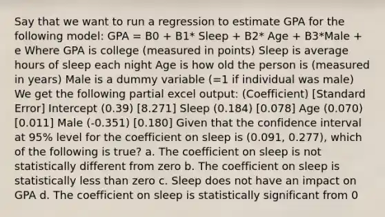 Say that we want to run a regression to estimate GPA for the following model: GPA = B0 + B1* Sleep + B2* Age + B3*Male + e Where GPA is college (measured in points) Sleep is average hours of sleep each night Age is how old the person is (measured in years) Male is a dummy variable (=1 if individual was male) We get the following partial excel output: (Coefficient) [Standard Error] Intercept (0.39) [8.271] Sleep (0.184) [0.078] Age (0.070) [0.011] Male (-0.351) [0.180] Given that the confidence interval at 95% level for the coefficient on sleep is (0.091, 0.277), which of the following is true? a. The coefficient on sleep is not statistically different from zero b. The coefficient on sleep is statistically less than zero c. Sleep does not have an impact on GPA d. The coefficient on sleep is statistically significant from 0