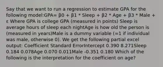 Say that we want to run a regression to estimate GPA for the following model:GPA= β0 + β1 * Sleep + β2 * Age + β3 * Male + ε Where GPA is college GPA (measured in points) Sleep is average hours of sleep each nightAge is how old the person is (measured in years)Male is a dummy variable (=1 if individual was male, otherwise 0). We get the following partial excel output: Coefficient Standard ErrorIntercept 0.390 8.271Sleep 0.184 0.078Age 0.070 0.011Male -0.351 0.180 Which of the following is the interpretation for the coefficient on age?