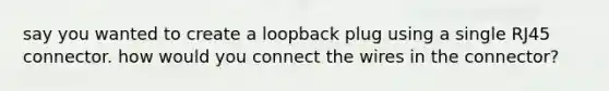 say you wanted to create a loopback plug using a single RJ45 connector. how would you connect the wires in the connector?