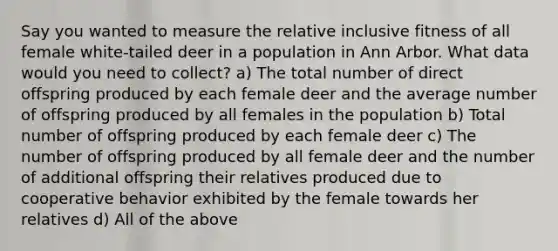 Say you wanted to measure the relative inclusive fitness of all female white-tailed deer in a population in Ann Arbor. What data would you need to collect? a) The total number of direct offspring produced by each female deer and the average number of offspring produced by all females in the population b) Total number of offspring produced by each female deer c) The number of offspring produced by all female deer and the number of additional offspring their relatives produced due to cooperative behavior exhibited by the female towards her relatives d) All of the above